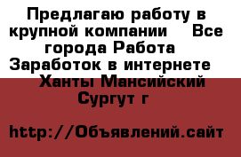 Предлагаю работу в крупной компании  - Все города Работа » Заработок в интернете   . Ханты-Мансийский,Сургут г.